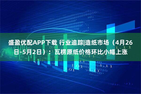 盛盈优配APP下载 行业追踪|造纸市场（4月26日-5月2日）：瓦楞原纸价格环比小幅上涨