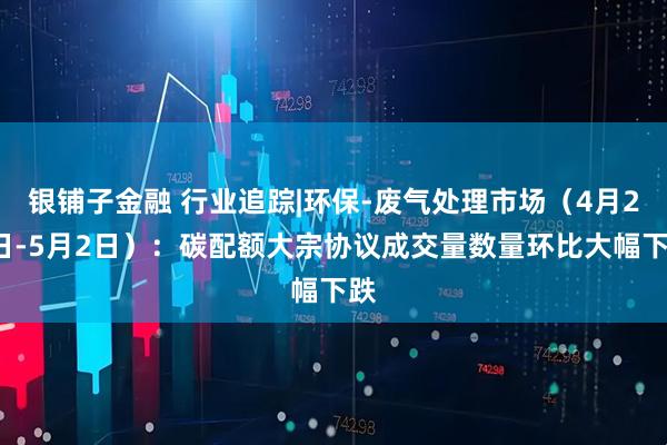 银铺子金融 行业追踪|环保-废气处理市场（4月26日-5月2日）：碳配额大宗协议成交量数量环比大幅下跌