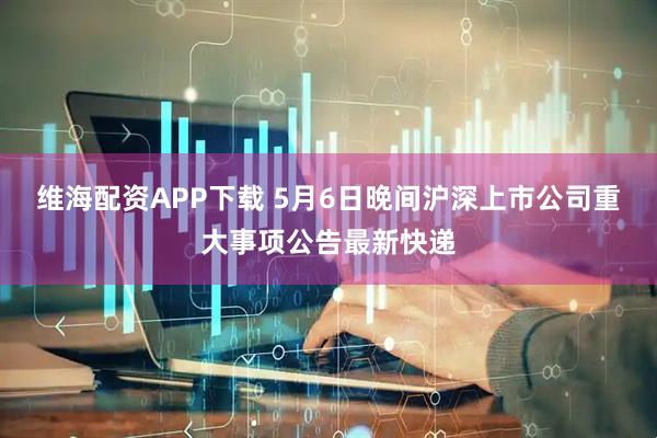 维海配资APP下载 5月6日晚间沪深上市公司重大事项公告最新快递