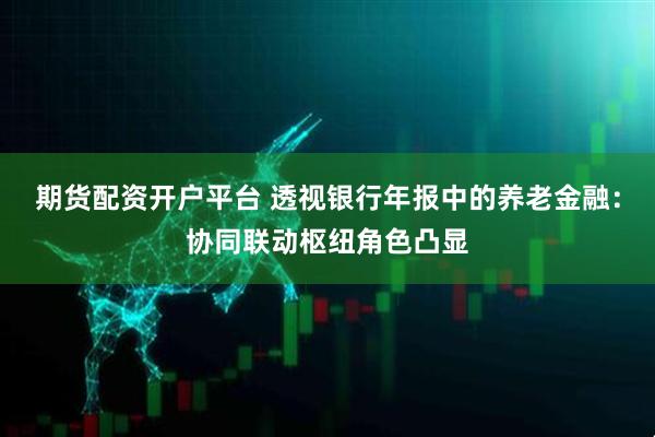 期货配资开户平台 透视银行年报中的养老金融：协同联动枢纽角色凸显