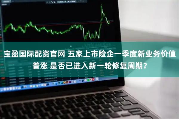 宝盈国际配资官网 五家上市险企一季度新业务价值普涨 是否已进入新一轮修复周期？