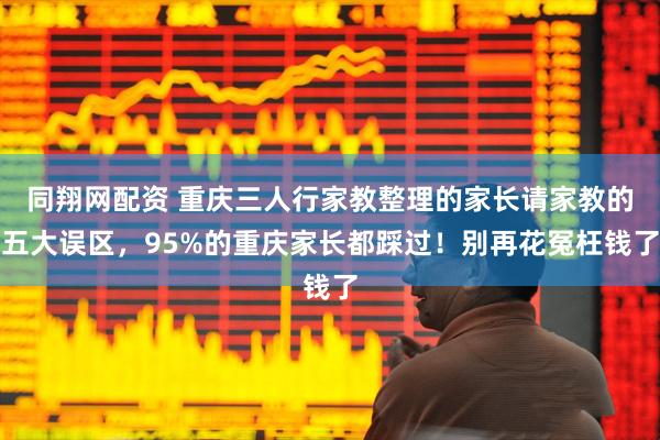同翔网配资 重庆三人行家教整理的家长请家教的五大误区，95%的重庆家长都踩过！别再花冤枉钱了