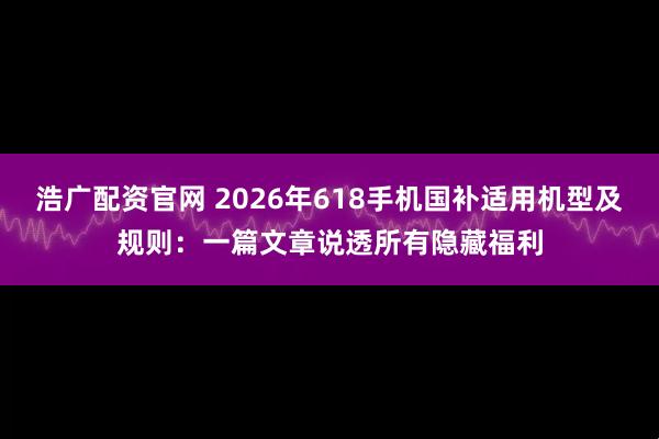 浩广配资官网 2026年618手机国补适用机型及规则：一篇文章说透所有隐藏福利