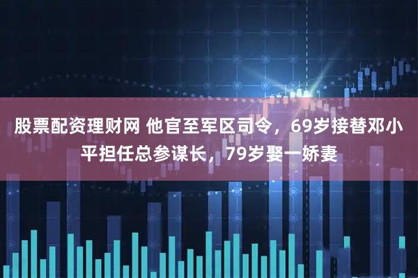 股票配资理财网 他官至军区司令，69岁接替邓小平担任总参谋长，79岁娶一娇妻