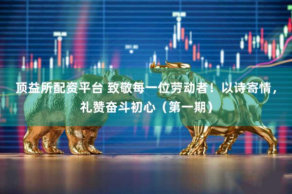 顶益所配资平台 致敬每一位劳动者！以诗寄情，礼赞奋斗初心（第一期）