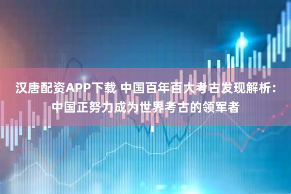 汉唐配资APP下载 中国百年百大考古发现解析：中国正努力成为世界考古的领军者