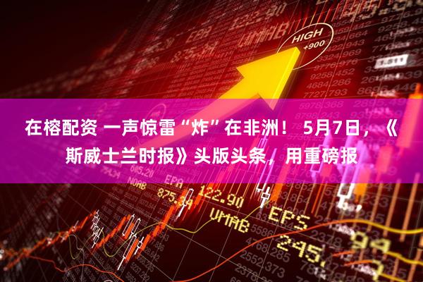 在榕配资 一声惊雷“炸”在非洲！ 5月7日，《斯威士兰时报》头版头条，用重磅报