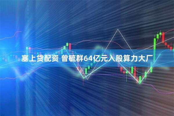 塞上贷配资 曾毓群64亿元入股算力大厂